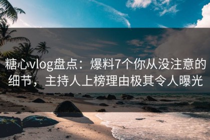 糖心vlog盘点：爆料7个你从没注意的细节，主持人上榜理由极其令人曝光