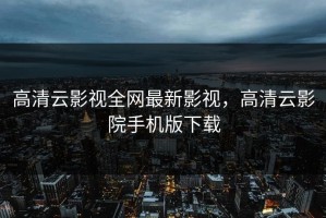 高清云影视全网最新影视，高清云影院手机版下载