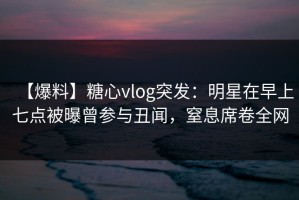 【爆料】糖心vlog突发：明星在早上七点被曝曾参与丑闻，窒息席卷全网