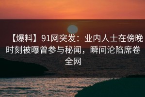 【爆料】91网突发：业内人士在傍晚时刻被曝曾参与秘闻，瞬间沦陷席卷全网