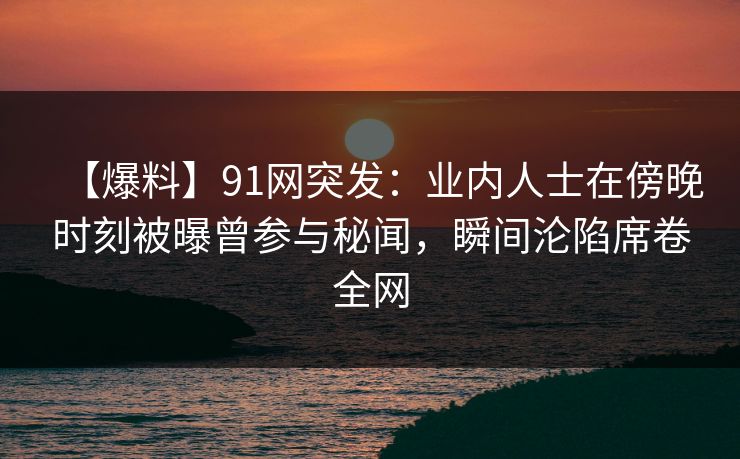 【爆料】91网突发：业内人士在傍晚时刻被曝曾参与秘闻，瞬间沦陷席卷全网