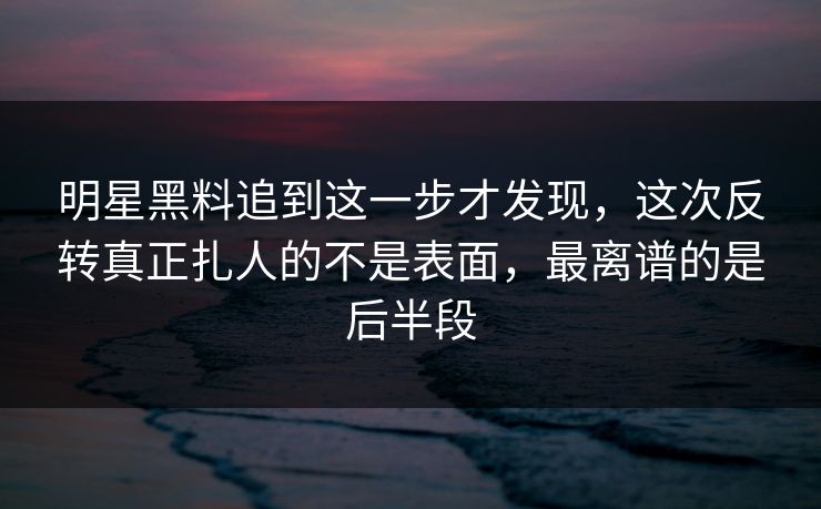 明星黑料追到这一步才发现，这次反转真正扎人的不是表面，最离谱的是后半段