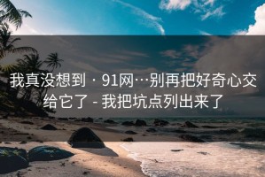 我真没想到 · 91网…别再把好奇心交给它了 - 我把坑点列出来了