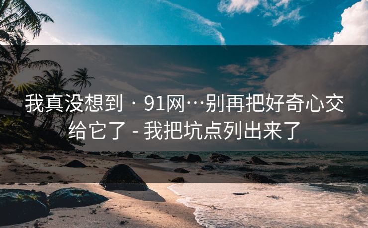 我真没想到 · 91网…别再把好奇心交给它了 - 我把坑点列出来了